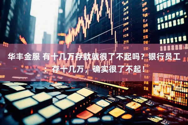 华丰金服 有十几万存款就很了不起吗？银行员工：存十几万，确实很了不起！