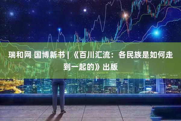 瑞和网 国博新书 | 《百川汇流：各民族是如何走到一起的》出版