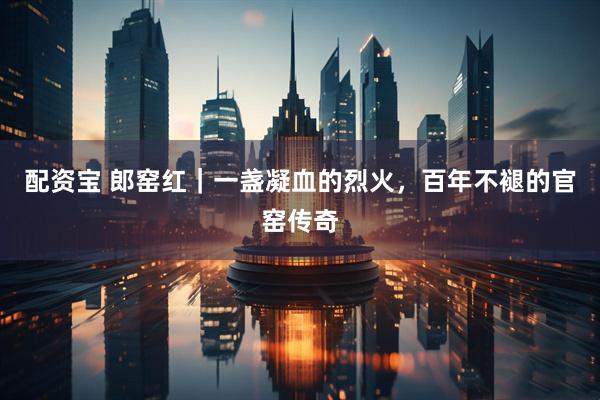 配资宝 郎窑红｜一盏凝血的烈火，百年不褪的官窑传奇