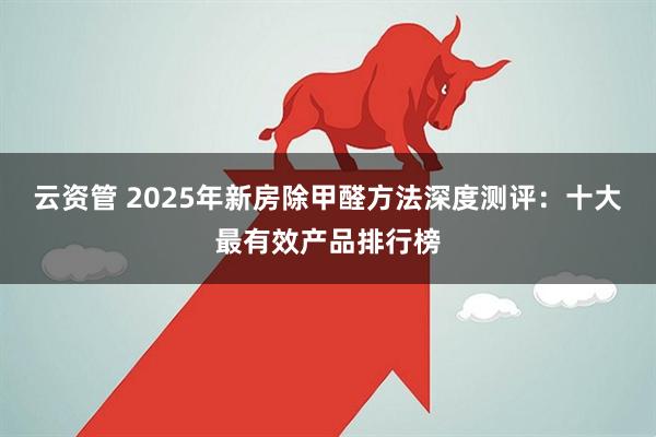 云资管 2025年新房除甲醛方法深度测评：十大最有效产品排行榜