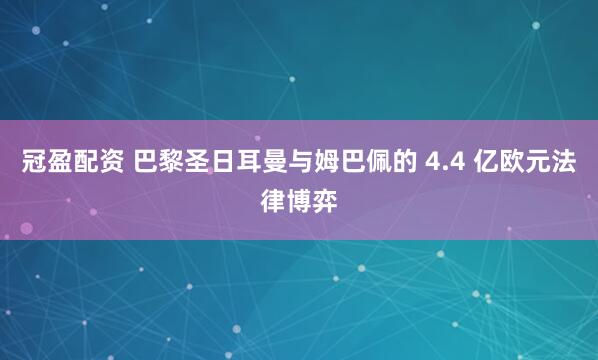 冠盈配资 巴黎圣日耳曼与姆巴佩的 4.4 亿欧元法律博弈