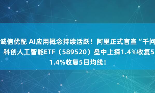 诚信优配 AI应用概念持续活跃！阿里正式官宣“千问”项目！科创人工智能ETF（589520）盘中上探1.4%收复5日均线！