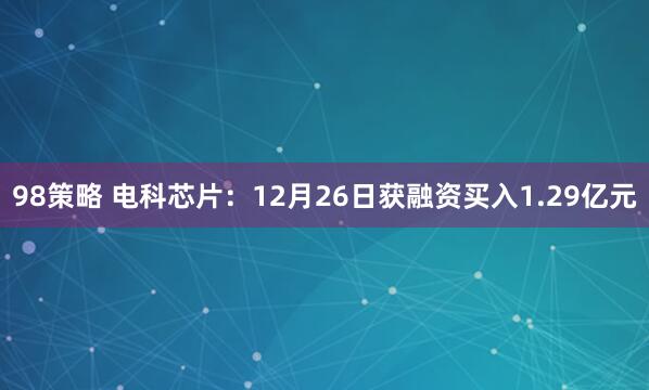 98策略 电科芯片：12月26日获融资买入1.29亿元