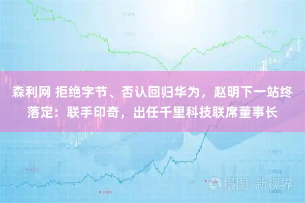 森利网 拒绝字节、否认回归华为，赵明下一站终落定：联手印奇，出任千里科技联席董事长