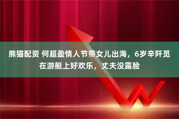 熊猫配资 何超盈情人节带女儿出海，6岁辛阡觅在游艇上好欢乐，丈夫没露脸