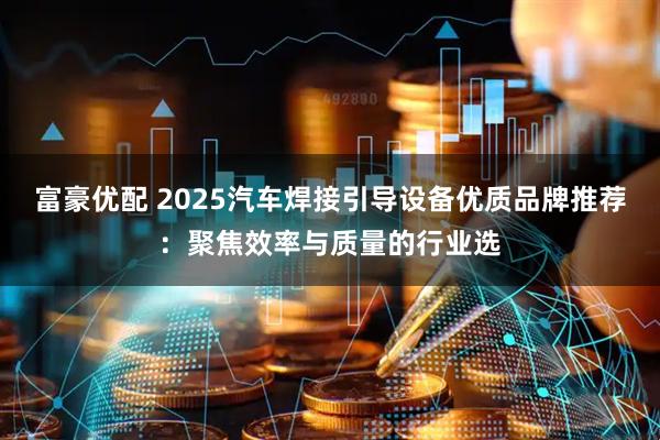 富豪优配 2025汽车焊接引导设备优质品牌推荐：聚焦效率与质量的行业选