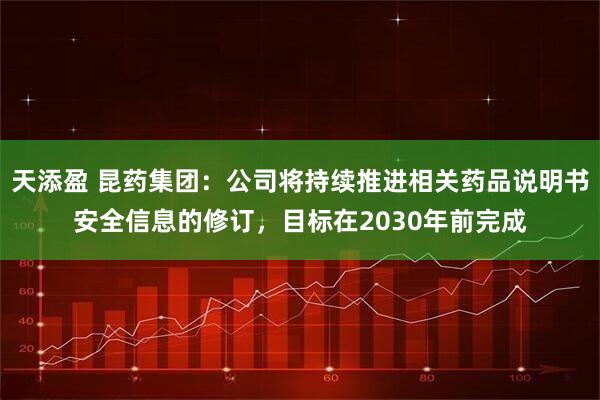 天添盈 昆药集团：公司将持续推进相关药品说明书安全信息的修订，目标在2030年前完成