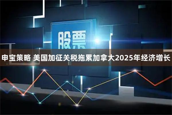 申宝策略 美国加征关税拖累加拿大2025年经济增长