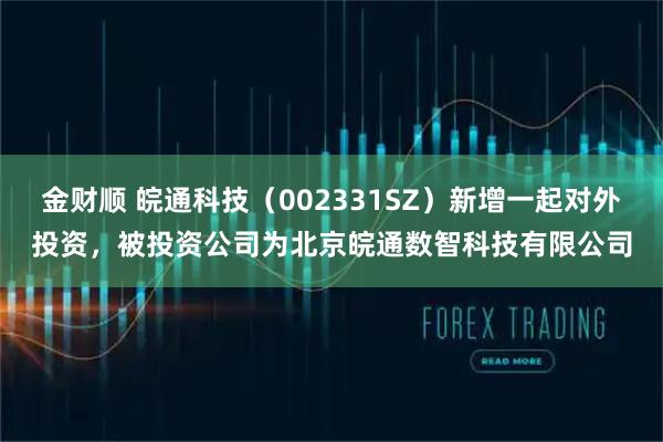 金财顺 皖通科技（002331SZ）新增一起对外投资，被投资公司为北京皖通数智科技有限公司