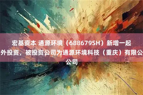 宏基资本 通源环境（688679SH）新增一起对外投资，被投资公司为通源环境科技（重庆）有限公司