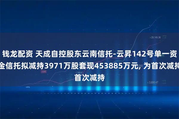 钱龙配资 天成自控股东云南信托-云昇142号单一资金信托拟减持3971万股套现453885万元, 为首次减持