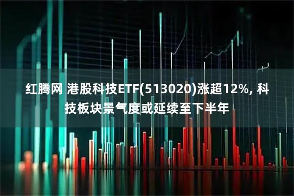 红腾网 港股科技ETF(513020)涨超12%, 科技板块景气度或延续至下半年