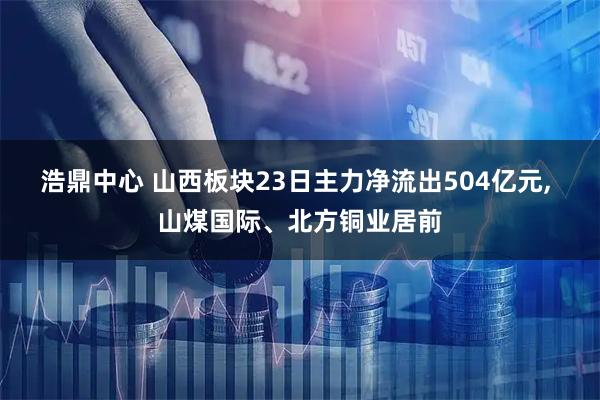浩鼎中心 山西板块23日主力净流出504亿元, 山煤国际、北方铜业居前