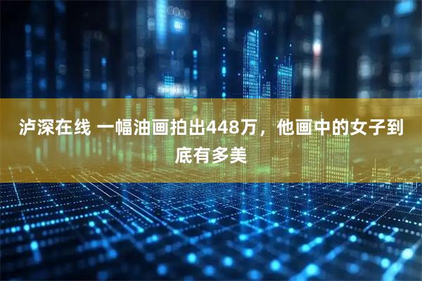 泸深在线 一幅油画拍出448万，他画中的女子到底有多美
